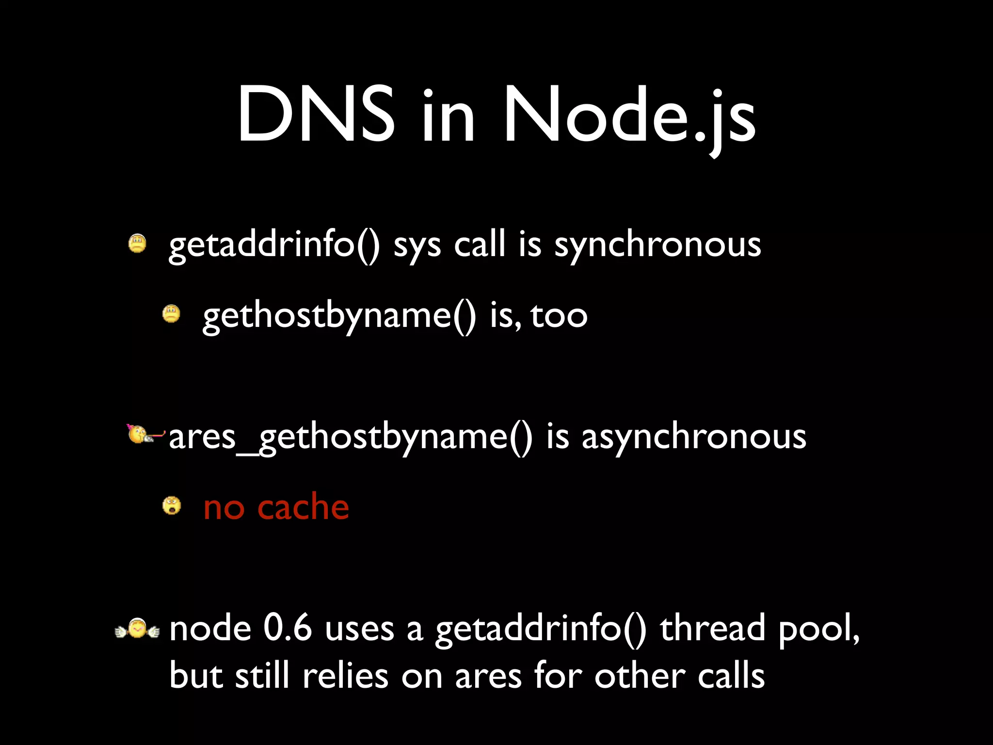 DNS in Node.js
• getaddrinfo() sys call is synchronous
 • gethostbyname() is, too
• ares_gethostbyname() is asynchronous
 • no cache
• node 0.6 uses a getaddrinfo() thread pool,
  but still relies on ares for other calls
 