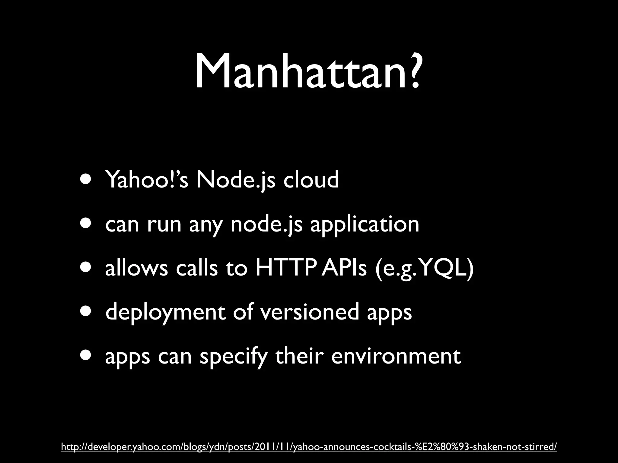 Manhattan?

   • Yahoo!’s Node.js cloud
   • can run any node.js application
   • allows calls to HTTP APIs (e.g.YQL)
   • deployment of versioned apps
   • apps can specify their environment
http://developer.yahoo.com/blogs/ydn/posts/2011/11/yahoo-announces-cocktails-%E2%80%93-shaken-not-stirred/
 