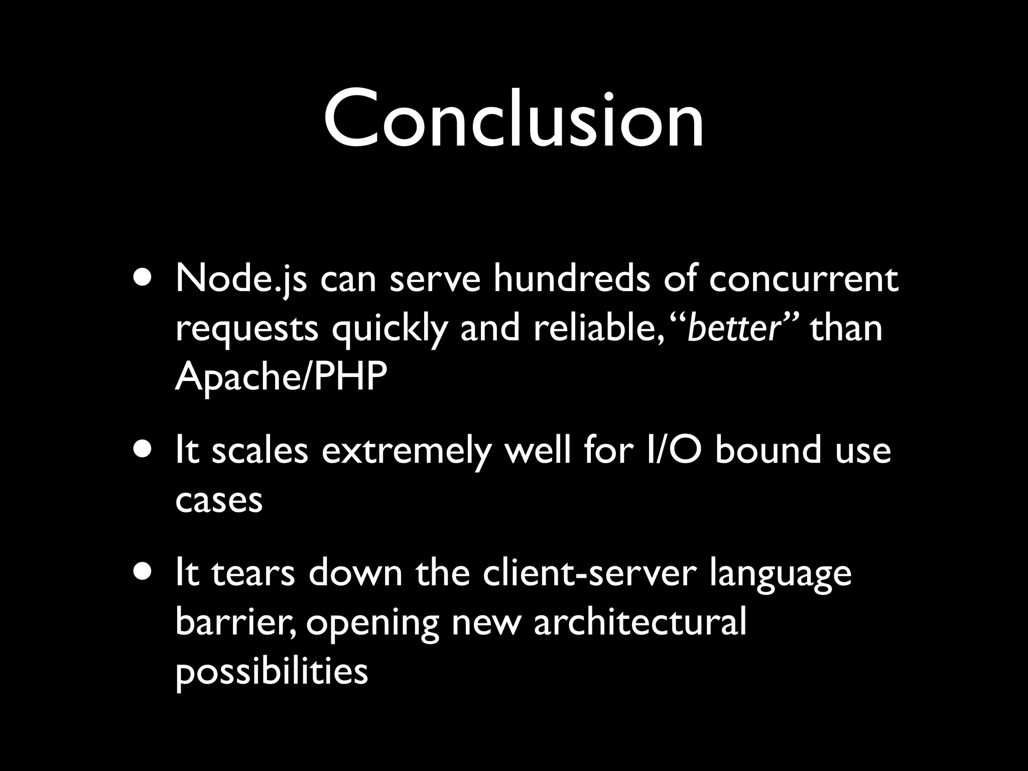 Conclusion
• Node.js can serve hundreds of concurrent
  requests quickly and reliable, “better” than
  Apache/PHP
• It scales extremely well for I/O bound use
  cases
• It tears down the client-server language
  barrier, opening new architectural
  possibilities
 