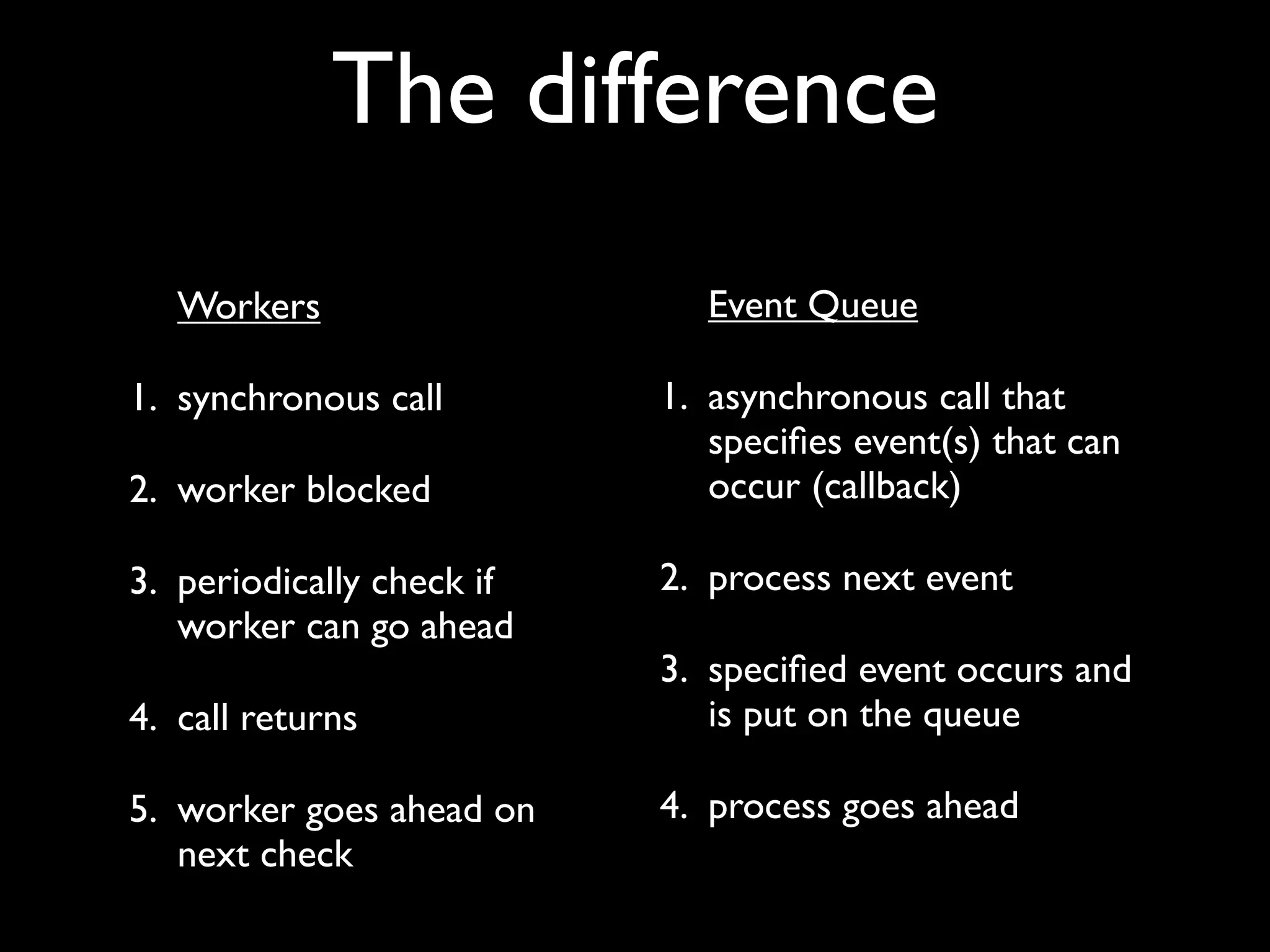 The difference
   Workers                    Event Queue

1. synchronous call        1. asynchronous call that
                              speciﬁes event(s) that can
2. worker blocked             occur (callback)

3. periodically check if   2. process next event
   worker can go ahead
                           3. speciﬁed event occurs and
4. call returns               is put on the queue

5. worker goes ahead on    4. process goes ahead
   next check
 