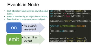 Events in Node
• Each objects in Node emit an asynchronous
event.
• event is handled by an object EventEmitter.
• EventEmitter is underneath every object.

 