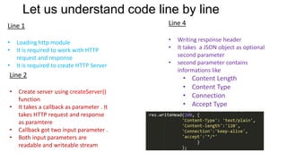 Let us understand code line by line
Line 1

Line 4

•
•

•
•

•

Loading http module
It is required to work with HTTP
request and response
It is required to create HTTP Server

Line 2
•
•

•
•

Create server using createServer()
function
It takes a callback as parameter . It
takes HTTP request and response
as paramtere
Callback got two input parameter .
Both input parameters are
readable and writeable stream

•

Writing response header
It takes a JSON object as optional
second parameter
second parameter contains
informations like

•
•
•
•

Content Length
Content Type
Connection
Accept Type

 
