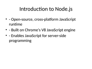 Introduction to Node.js
• - Open-source, cross-platform JavaScript
runtime
• - Built on Chrome's V8 JavaScript engine
• - Enables JavaScript for server-side
programming
 