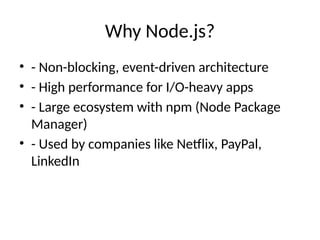 Why Node.js?
• - Non-blocking, event-driven architecture
• - High performance for I/O-heavy apps
• - Large ecosystem with npm (Node Package
Manager)
• - Used by companies like Netflix, PayPal,
LinkedIn
 