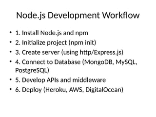 Node.js Development Workflow
• 1. Install Node.js and npm
• 2. Initialize project (npm init)
• 3. Create server (using http/Express.js)
• 4. Connect to Database (MongoDB, MySQL,
PostgreSQL)
• 5. Develop APIs and middleware
• 6. Deploy (Heroku, AWS, DigitalOcean)
 