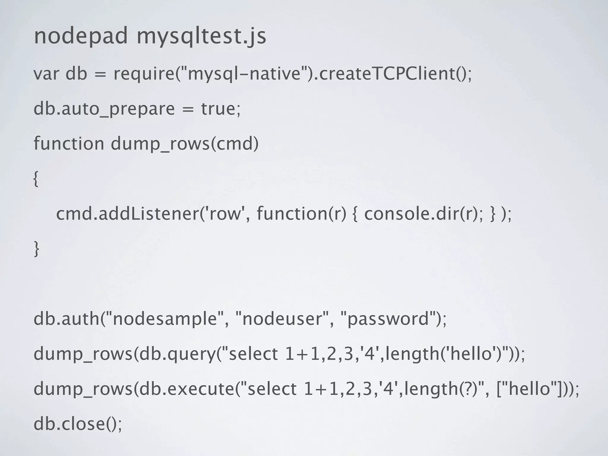 nodepad mysqltest.js
var db = require("mysql-native").createTCPClient();
db.auto_prepare = true;
function dump_rows(cmd)
{
    cmd.addListener('row', function(r) { console.dir(r); } );
}


db.auth("nodesample", "nodeuser", "password");
dump_rows(db.query("select 1+1,2,3,'4',length('hello')"));
dump_rows(db.execute("select 1+1,2,3,'4',length(?)", ["hello"]));
db.close();
 