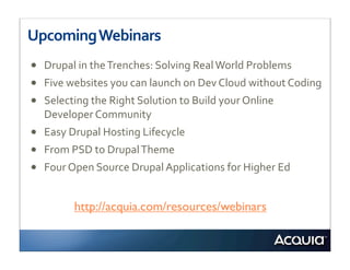 Upcoming	
  Webinars
•   Drupal	
  in	
  the	
  Trenches:	
  Solving	
  Real	
  World	
  Problems
•   Five	
  websites	
  you	
  can	
  launch	
  on	
  Dev	
  Cloud	
  without	
  Coding
•   Selecting	
  the	
  Right	
  Solution	
  to	
  Build	
  your	
  Online	
  
    Developer	
  Community
•   Easy	
  Drupal	
  Hosting	
  Lifecycle
•   From	
  PSD	
  to	
  Drupal	
  Theme
•   Four	
  Open	
  Source	
  Drupal	
  Applications	
  for	
  Higher	
  Ed


             http://acquia.com/resources/webinars
 
