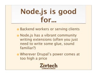 Node.js is good
       for...
• Backend workers or serving clients
• Node.js has a vibrant community
  writing extensions (often you just
  need to write some glue, sound
  familiar?)

• Wherever Drupal’s power comes at
  too high a price
 