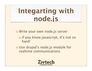 Integarting with
      node.js
• Write your own node.js server
 • if you know javascript, it’s not so
    hard!

• Use drupal’s node.js module for
  realtime communications
 