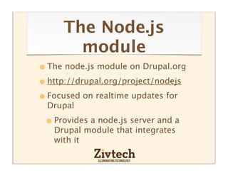 The Node.js
       module
• The node.js module on Drupal.org
• http://drupal.org/project/nodejs
• Focused on realtime updates for
  Drupal

 • Provides a node.js server and a
   Drupal module that integrates
   with it
 
