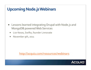 Upcoming	
  Node.js	
  Webinars


•   Lessons	
  learned	
  integrating	
  Drupal	
  with	
  Node.js	
  and	
  
    MongoDB	
  powered	
  Web	
  Services
 • Lior	
  Kesos,	
  Swifto,	
  founder	
  Linnovate
 • November	
  9th,	
  2011




            http://acquia.com/resources/webinars
 