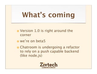 What’s coming

• Version 1.0 is right around the
  corner

• we’re on beta5
• Chatroom is undergoing a refactor
  to rely on a push capable backend
  (like node.js)
 
