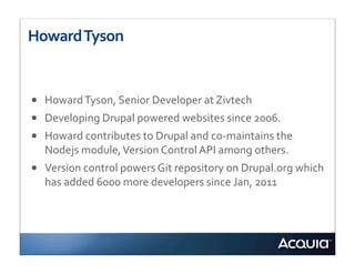 Howard	
  Tyson


•   Howard	
  Tyson,	
  Senior	
  Developer	
  at	
  Zivtech	
  
•   Developing	
  Drupal	
  powered	
  websites	
  since	
  2006.	
  	
  
•   Howard	
  contributes	
  to	
  Drupal	
  and	
  co-­‐maintains	
  the	
  
    Nodejs	
  module,	
  Version	
  Control	
  API	
  among	
  others.
•   Version	
  control	
  powers	
  Git	
  repository	
  on	
  Drupal.org	
  which	
  
    has	
  added	
  6000	
  more	
  developers	
  since	
  Jan,	
  2011
 