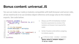 Bonus content: universal JS
Yes we can make our node js modules compatible with both browser and server-side,
all we need to do is to use window object reference and assign also to the module
exports. See code below:
1. Always use IIFE (immediately invoked
function expression) to enclose it for
isolation on browser (not required for
node)
2. Verify if module exists before assigning
to module.exports
3. Use (this) to make `window` available
from server-side to avoid syntax errorQuizz: what is ‘window’ object
in server mode?
 