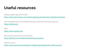 Useful resources
Deploy nodejs app with heroku
https://devcenter.heroku.com/articles/getting-started-with-nodejs#introduction
Free mongodb host (up to 500mb storage, perfect for personal projects)
https://mlab.com/
NPM
https://www.npmjs.com/
Best practice (actual practical advice)
https://github.com/mattdesl/module-best-practices
Udemy Course:
https://www.udemy.com/nodejs-for-beginning-programmers-100-practical/
 