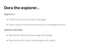 Dora the explorer...
Beginners:
● Find out how to serve static web pages
● Write a piece of code that connects to a mongodb instance
ABOVE & BEYOND:
● Rewrite the editorial review page with nodejs
● Rewrite the BAC search results page with nodejs
 