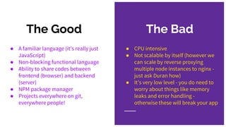 The Bad
● CPU intensive
● Not scalable by itself (however we
can scale by reverse proxying
multiple node instances to nginx -
just ask Duran how)
● It’s very low level - you do need to
worry about things like memory
leaks and error handling -
otherwise these will break your app
The Good
● A familiar language (it’s really just
JavaScript)
● Non-blocking functional language
● Ability to share codes between
frontend (browser) and backend
(server)
● NPM package manager
● Projects everywhere on git,
everywhere people!
 