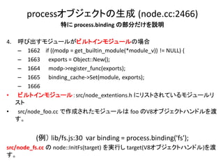 processオブジェクトの生成 (node.cc:2466)
                   特に process.binding の部分だけを説明

4.   呼び出すモジュールがビルトインモジュールの場合
     – 1662 if ((modp = get_builtin_module(*module_v)) != NULL) {
     – 1663 exports = Object::New();
     – 1664 modp->register_func(exports);
     – 1665 binding_cache->Set(module, exports);
     – 1666
•     ビルトインモジュール：src/node_extentions.h にリストされているモジュールリ
     スト
•     src/node_foo.cc で作成されたモジュールは foo のV8オブジェクトハンドルを渡
     す。


           (例） lib/fs.js:30 var binding = process.binding('fs');
src/node_fs.cc の node::InitFs(target) を実行し target(V8オブジェクトハンドル)を渡
す。
 