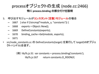 processオブジェクトの生成 (node.cc:2466)
                     特に process.binding の部分だけを説明

5.    呼び出すモジュールがコンスタント（定数）モジュールの場合
      – 1667 } else if (!strcmp(*module_v, "constants")) {
      – 1668 exports = Object::New();
      – 1669 DefineConstants(exports);
      – 1670 binding_cache->Set(module, exports);
      – 1671
•    src/node_constants.cc の DefineConstants(target) を実行して target(V8オブジェ
     クトハンドル)を返す。

           （例） lib/fs.js:31 var constants = process.binding('constants');
                  lib/fs.js:167    return constants.O_RDONLY;
 