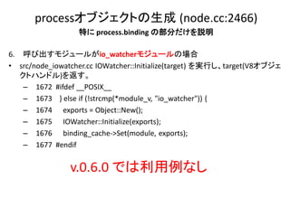 processオブジェクトの生成 (node.cc:2466)
                  特に process.binding の部分だけを説明

6. 呼び出すモジュールがio_watcherモジュールの場合
• src/node_iowatcher.cc IOWatcher::Initialize(target) を実行し、target(V8オブジェ
   クトハンドル)を返す。
    – 1672 #ifdef __POSIX__
    – 1673 } else if (!strcmp(*module_v, "io_watcher")) {
    – 1674 exports = Object::New();
    – 1675 IOWatcher::Initialize(exports);
    – 1676 binding_cache->Set(module, exports);
    – 1677 #endif


                v.0.6.0 では利用例なし
 