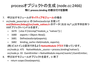 processオブジェクトの生成 (node.cc:2466)
                    特に process.binding の部分だけを説明

7. 呼び出すモジュールがネイティブモジュールの場合
• src/node_javascript.cc の DefineJavaScript を使って
   out/{Release,Debug}/src/node_natives.h のデータ（元は lib/*.js)文字列を持つ
   V8オブジェクトハンドルを返す。
    – 1679 } else if (!strcmp(*module_v, "natives")) {
    – 1680 exports = Object::New();
    – 1681 DefineJavaScript(exports);
    – 1682 binding_cache->Set(module, exports);
    (例) ビルトインと区別できるよう NativeModule クラスで扱っています。
    src/node.js: 475 NativeModule._source = process.binding('natives');
    src/node.js: 33 EventEmitter = NativeModule.require('events').EventEmitter;
8. 呼び出すモジュールオブジェクトを返す。→ 終了
    – return scope.Close(exports);
 