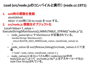 Load (src/node.jsのコンパイルと実行） (node.cc:1971)

1. exit時の関数を登録
   atexit(AtExit)
   AtExit → exit時には tty mode を reset する。
2. src/node.js 関数をオブジェクト化
 Local<Value> f_value =
ExecuteString(MainSource(),IMMUTABLE_STRING("node.js"));
   – node_javascript.cc で MainSource が定義されている。
      Handle<String> MainSource() {
        return BUILTIN_ASCII_ARRAY(node_native, sizeof(node_native)-1);
      }
   – node_native は out/{Release,Debug}/src/node_natives.h にて定
     義
      { "node", node_native, sizeof(node_native)-1 },
   – node_natives.h はコンパイル時に node/wscript中の
     tools/js2c.py によって src/node.js lib/*.js をアスキーコード化(C-
     style Char Array)されている。
 