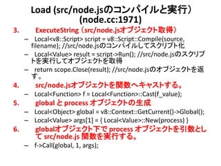 Load (src/node.jsのコンパイルと実行）
                  (node.cc:1971)
3.       ExecuteString （src/node.jsオブジェクト取得）
     – Local<v8::Script> script = v8::Script::Compile(source,
      filename); //src/node.jsのコンパイルしてスクリプト化
     – Local<Value> result = script->Run(); //src/node.jsのスクリプ
      トを実行してオブジェクトを取得
     – return scope.Close(result); //src/node.jsのオブジェクトを返
      す。
4.       src/node.jsオブジェクトを関数へキャストする。
     – Local<Function> f = Local<Function>::Cast(f_value);
5.       global と process オブジェクトの生成
     – Local<Object> global = v8::Context::GetCurrent()->Global();
     – Local<Value> args[1] = { Local<Value>::New(process) }
6.       globalオブジェクト下で process オブジェクトを引数とし
         て src/node.js 関数を実行する。
     – f->Call(global, 1, args);
 