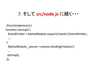 7. そして src/node.js に続く・・・

 (function(process) {
function startup() {
   EventEmitter = NativeModule.require('events').EventEmitter;
   ...
 }
   NativeModule._source = process.binding('natives');
   ...
  startup();
 });
 