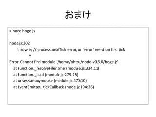 おまけ
> node hoge.js

node.js:202
    throw e; // process.nextTick error, or 'error' event on first tick
           ^
Error: Cannot find module '/home/ohtsu/node-v0.6.0/hoge.js'
  at Function._resolveFilename (module.js:334:11)
  at Function._load (module.js:279:25)
  at Array.<anonymous> (module.js:470:10)
  at EventEmitter._tickCallback (node.js:194:26)
 