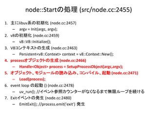 node::Startの処理 (src/node.cc:2455)
1. 主にlibuv系の初期化 (node.cc:2457)
    – argv = Init(argc, argv);
2. v8の初期化 (node.cc:2459)
    – v8::V8::Initialize();
3. V8コンテキストの生成 (node.cc:2463)
    – Persistent<v8::Context> context = v8::Context::New();
4. processオブジェクトの生成 (node.cc:2466)
    – Handle<Object> process = SetupProcessObject(argc,argv);
5. オブジェクト、モジュールの読み込み、コンパイル、起動 (node.cc:2471)
    – Load(process);
6. event loop の起動 () (node.cc:2478)
    – uv_run(); //イベント参照カウンターがなくなるまで無限ループを続ける
7. Exitイベントの発生 (node.cc:2480)
    – EmitExit(); //process.emit('exit') 発生
 
