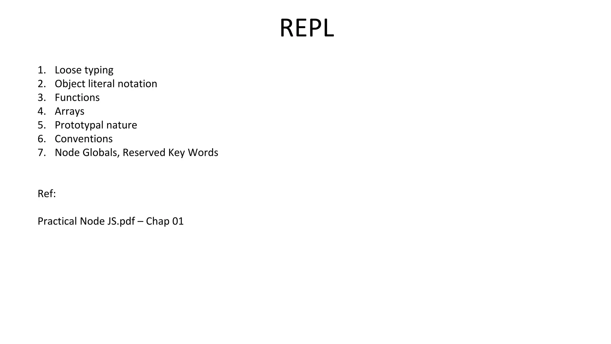 REPL
1. Loose typing
2. Object literal notation
3. Functions
4. Arrays
5. Prototypal nature
6. Conventions
7. Node Globals, Reserved Key Words
Ref:
Practical Node JS.pdf – Chap 01
 