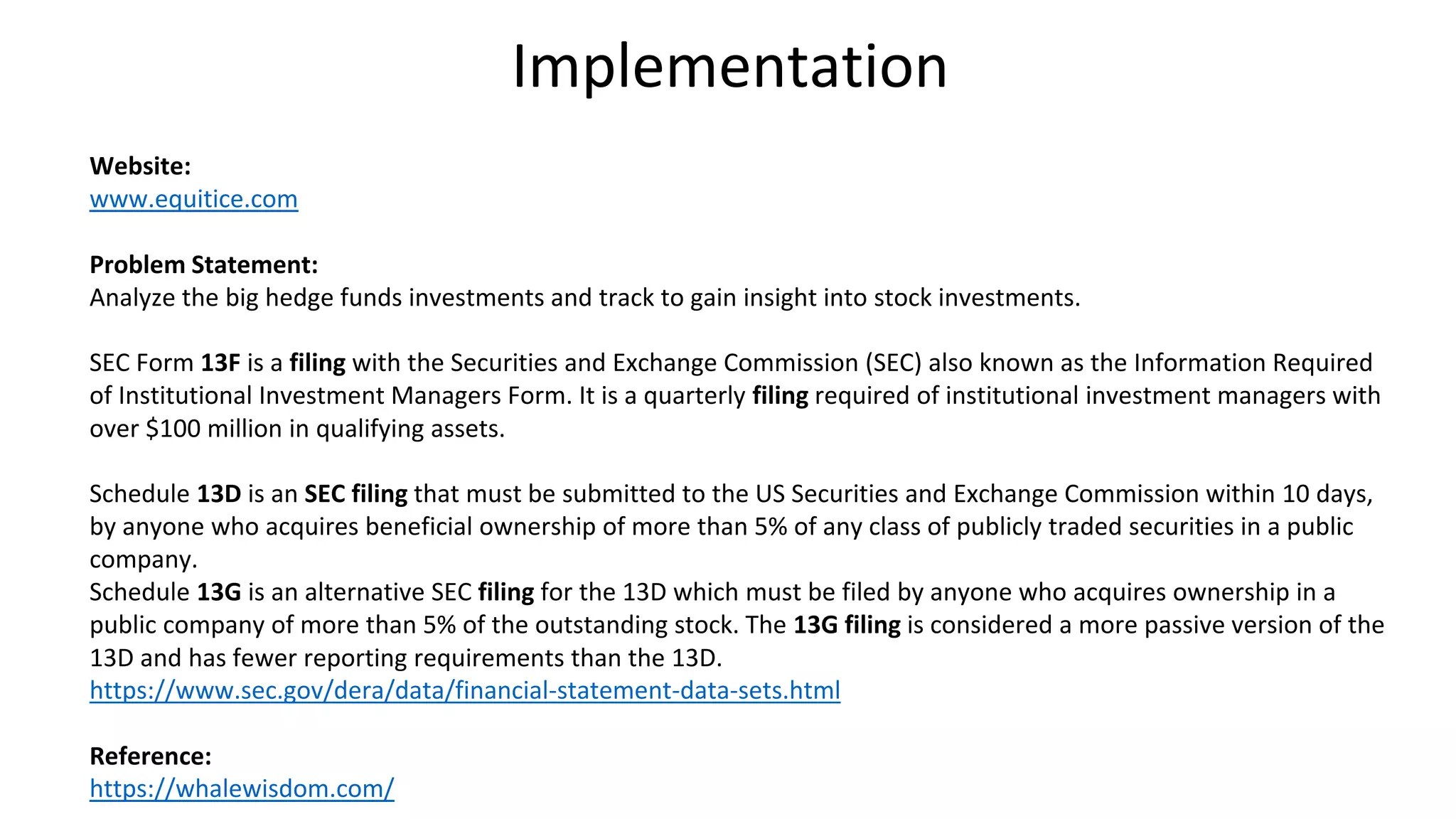 Implementation
Website:
www.equitice.com
Problem Statement:
Analyze the big hedge funds investments and track to gain insight into stock investments.
SEC Form 13F is a filing with the Securities and Exchange Commission (SEC) also known as the Information Required
of Institutional Investment Managers Form. It is a quarterly filing required of institutional investment managers with
over $100 million in qualifying assets.
Schedule 13D is an SEC filing that must be submitted to the US Securities and Exchange Commission within 10 days,
by anyone who acquires beneficial ownership of more than 5% of any class of publicly traded securities in a public
company.
Schedule 13G is an alternative SEC filing for the 13D which must be filed by anyone who acquires ownership in a
public company of more than 5% of the outstanding stock. The 13G filing is considered a more passive version of the
13D and has fewer reporting requirements than the 13D.
https://www.sec.gov/dera/data/financial-statement-data-sets.html
Reference:
https://whalewisdom.com/
 
