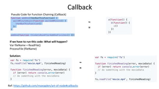 Callback
Pseudo Code for Function Chaining (Callback)
Ref: https://github.com/maxogden/art-of-node#callbacks
If we have to run this code: What will happen?
Var fileName = ReadFile()
ProcessFile (fileName)
Solution:
~
=
~
=
 
