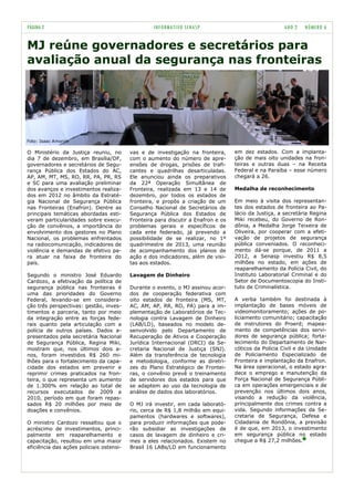 PÁGINA 2                                           INFORMATIVO SENASP                                 ANO 2    NÚMERO 6


MJ reúne governadores e secretários para
avaliação anual da segurança nas fronteiras




Foto: Isaac Amorim

O Ministério da Justiça reuniu, no        vas e de investigação na fronteira,      em dez estados. Com a implanta-
dia 7 de dezembro, em Brasília/DF,        com o aumento do número de apre-         ção de mais oito unidades na fron-
governadores e secretários de Segu-       ensões de drogas, prisões de trafi-      teiras e outras duas – na Receita
rança Pública dos Estados do AC,          cantes e quadrilhas desarticuladas.      Federal e na Paraíba – esse número
AP, AM, MT, MS, RO, RR, PA, PR, RS        Ele anunciou ainda os preparativos       chegará a 26.
e SC para uma avaliação preliminar        da 22ª Operação Simultânea de
dos avanços e investimentos realiza-      Fronteira, realizada em 13 e 14 de       Medalha de reconhecimento
dos em 2012 no âmbito da Estraté-         dezembro, por todos os estados de
gia Nacional de Segurança Pública         fronteira, e propôs a criação de um      Em meio à visita dos representan-
nas Fronteiras (Enafron). Dentre as       Conselho Nacional de Secretários de      tes dos estados de fronteira ao Pa-
principais temáticas abordadas esti-      Segurança Pública dos Estados de         lácio da Justiça, a secretária Regina
veram particularidades sobre execu-       Fronteira para discutir a Enafron e os   Miki recebeu, do Governo de Ron-
ção de convênios, a importância do        problemas gerais e específicos de        dônia, a Medalha Jorge Teixeira de
envolvimento dos gestores no Plano        cada ente federado, já prevendo a        Oliveira, por cooperar com a efeti-
Nacional, os problemas enfrentados        possibilidade de se realizar, no 1º      vação de projetos de segurança
na radiocomunicação, indicadores de       quadrimestre de 2013, uma reunião        pública conveniados. O reconheci-
violência e demandas de efetivo pa-       de acompanhamento dos planos de          mento dá-se porque, de 2011 a
ra atuar na faixa de fronteira do         ação e dos indicadores, além de visi-    2012, a Senasp investiu R$ 8,5
país.                                     tas aos estados.                         milhões no estado, em ações de
                                                                                   reaparelhamento da Polícia Civil, do
Segundo o ministro José Eduardo           Lavagem de Dinheiro                      Instituto Laboratorial Criminal e do
Cardozo, a efetivação da política de                                               Setor de Documentoscopia do Insti-
segurança pública nas fronteiras é        Durante o evento, o MJ assinou acor-     tuto de Criminalística.
uma das prioridades do Governo            dos de cooperação federativa com
Federal, levando-se em considera-         oito estados de fronteira (MS, MT,       A verba também foi destinada à
ção três perspectivas: gestão, inves-     AC, AM, AP, RR, RO, PA) para a im-       implantação de bases móveis de
timentos e parceria, tanto por meio       plementação de Laboratórios de Tec-      videomonitoramento; ações de po-
da integração entre as forças fede-       nologia contra Lavagem de Dinheiro       liciamento comunitário; capacitação
rais quanto pela articulação com a        (LAB/LD), baseados no modelo de-         de instrutores do Proerd; mapea-
polícia de outros países. Dados a-        senvolvido pelo Departamento de          mento de competências dos servi-
presentados pela secretária Nacional      Recuperação de Ativos e Cooperação       dores de segurança pública; forta-
de Segurança Pública, Regina Miki,        Jurídica Internacional (DRCI) da Se-     lecimento do Departamento de Nar-
mostram que, nos últimos dois a-          cretaria Nacional de Justiça (SNJ).      cóticos da Polícia Civil e da Unidade
nos, foram investidos R$ 260 mi-          Além da transferência de tecnologia      de Policiamento Especializado de
lhões para o fortalecimento da capa-      e metodologia, conforme as diretri-      Fronteira e implantação da Enafron.
cidade dos estados em prevenir e          zes do Plano Estratégico de Frontei-     Na área operacional, o estado agra-
reprimir crimes praticados na fron-       ras, o convênio prevê o treinamento      dece o emprego e manutenção da
teira, o que representa um aumento        de servidores dos estados para que       Força Nacional de Segurança Públi-
de 1.300% em relação ao total de          se adaptem ao uso da tecnologia de       ca em operações emergenciais e de
recursos executados de 2009 a             análise de dados dos laboratórios.       prevenção nos últimos dois anos,
2010, período em que foram repas-                                                  visando a redução da violência,
sados R$ 20 milhões por meio de           O MJ irá investir, em cada laborató-     principalmente dos crimes contra a
doações e convênios.                      rio, cerca de R$ 1,8 milhão em equi-     vida. Segundo informações da Se-
                                          pamentos (hardwares e softwares),        cretaria de Segurança, Defesa e
O ministro Cardozo ressaltou que o        para produzir informações que pode-      Cidadania de Rondônia, a previsão
acréscimo de investimentos, princi-       rão subsidiar as investigações de        é de que, em 2013, o investimento
palmente em reaparelhamento e             casos de lavagem de dinheiro e cri-      em segurança pública no estado
capacitação, resultou em uma maior        mes a eles relacionados. Existem no      chegue a R$ 27,2 milhões.
eficiência das ações policiais ostensi-   Brasil 16 LABs/LD em funcionamento
 