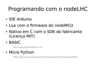 Programando com o nodeLHC
● IDE Arduino
● Lua com o firmware do nodeMCU
● Nativo em C com o SDK do fabricante
(Licença MIT)
● BASIC
http://www.esp8266basic.com
● Micro Python
https://github.com/micropython/micropython/tree/master/esp8266
 