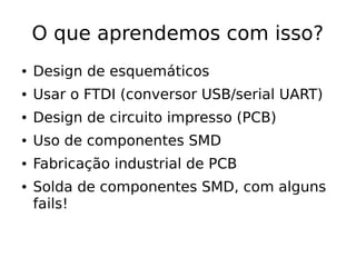 O que aprendemos com isso?
● Design de esquemáticos
● Usar o FTDI (conversor USB/serial UART)
● Design de circuito impresso (PCB)
● Uso de componentes SMD
● Fabricação industrial de PCB
● Solda de componentes SMD, com alguns
fails!
 