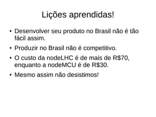 Lições aprendidas!
● Desenvolver seu produto no Brasil não é tão
fácil assim.
● Produzir no Brasil não é competitivo.
● O custo da nodeLHC é de mais de R$70,
enquanto a nodeMCU é de R$30.
● Mesmo assim não desistimos!
 