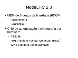 NodeLHC 2.0
● MEM de 6 guaus de liberdade (6DOF)
– Acelerômetro
– Giroscópio
● Chip de autenticação e criptografia por
hardware
– AES128
– FIPS Random Number Generator (RNG)
– 32Kb Standard Serial EEPROM
 