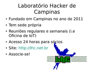 Laboratório Hacker de
Campinas
● Fundado em Campinas no ano de 2011
● Tem sede própria
● Reuniões regulares e semanais (i.e
Oficina de IoT)
● Acesso 24 horas para sócios
● Site: http://lhc.net.br
● Associe-se!
 