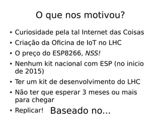 O que nos motivou?
● Curiosidade pela tal Internet das Coisas
● Criação da Oficina de IoT no LHC
● O preço do ESP8266, NSS!
● Nenhum kit nacional com ESP (no inicio
de 2015)
● Ter um kit de desenvolvimento do LHC
● Não ter que esperar 3 meses ou mais
para chegar
● Replicar! Baseado no...
 