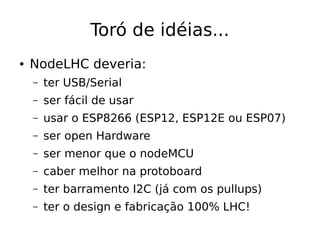 Toró de idéias...
● NodeLHC deveria:
– ter USB/Serial
– ser fácil de usar
– usar o ESP8266 (ESP12, ESP12E ou ESP07)
– ser open Hardware
– ser menor que o nodeMCU
– caber melhor na protoboard
– ter barramento I2C (já com os pullups)
– ter o design e fabricação 100% LHC!
 