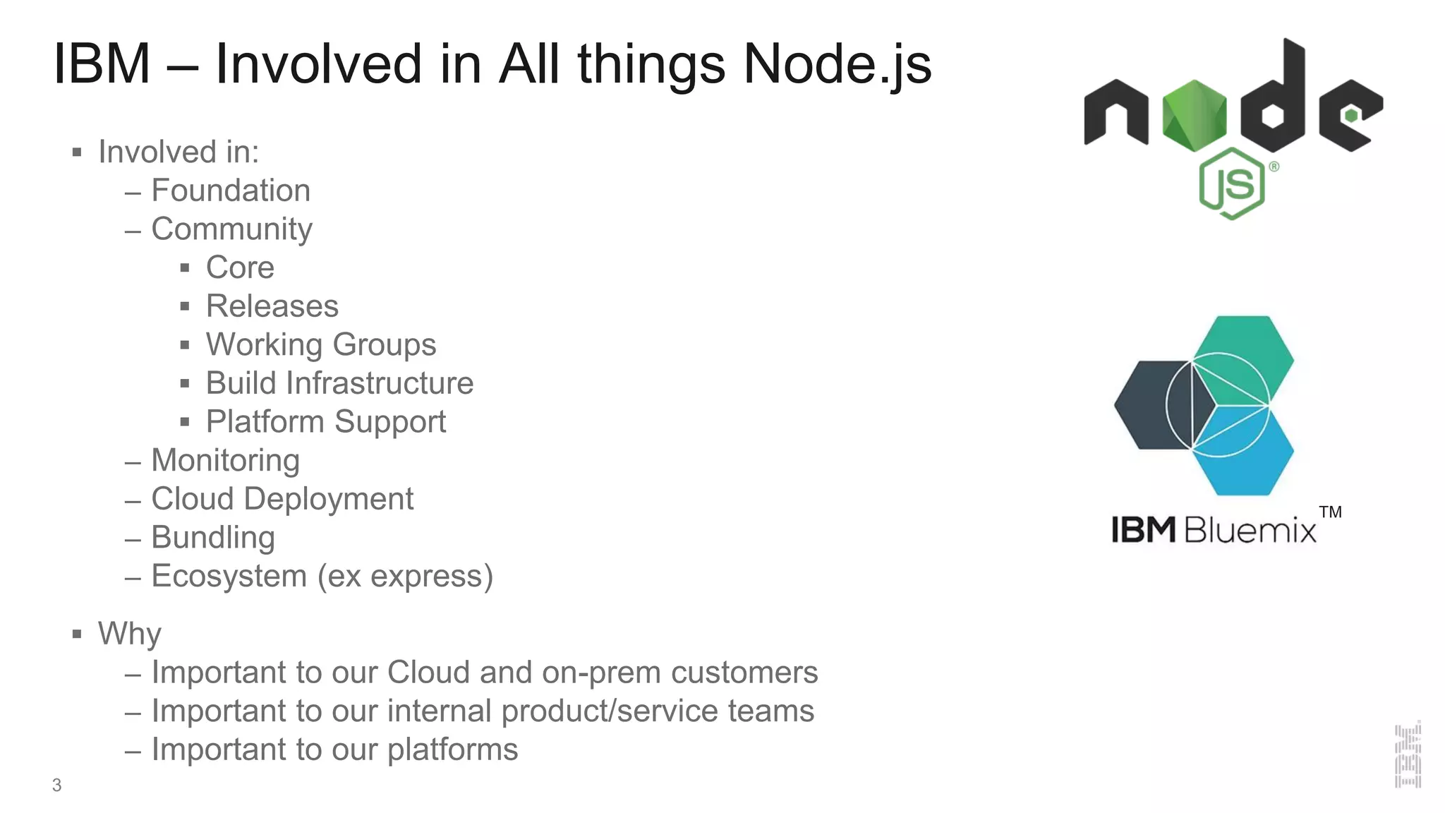 IBM – Involved in All things Node.js
 Involved in:
– Foundation
– Community
 Core
 Releases
 Working Groups
 Build Infrastructure
 Platform Support
– Monitoring
– Cloud Deployment
– Bundling
– Ecosystem (ex express)
 Why
– Important to our Cloud and on-prem customers
– Important to our internal product/service teams
– Important to our platforms
3
TM
 