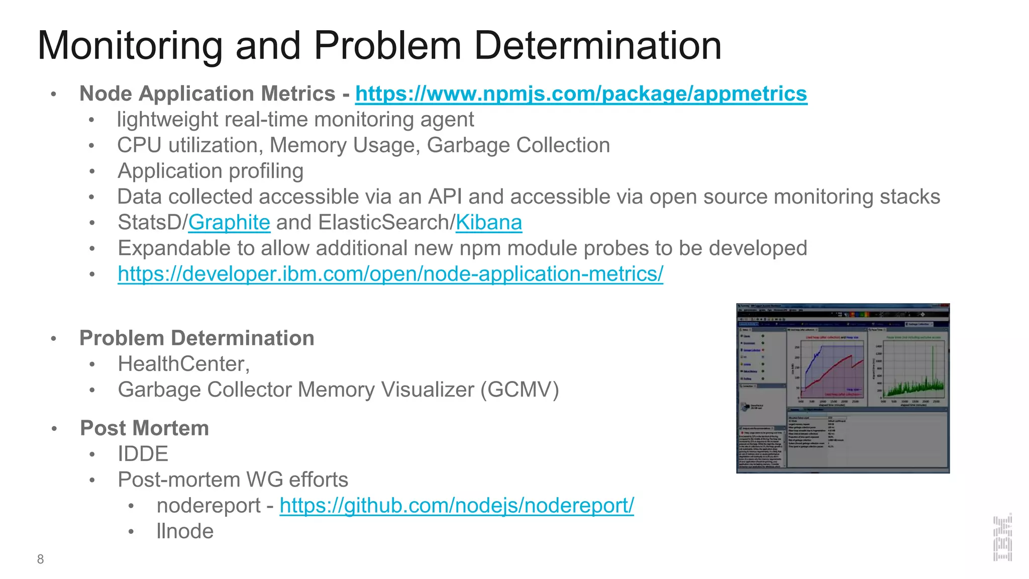 Monitoring and Problem Determination
• Node Application Metrics - https://www.npmjs.com/package/appmetrics
• lightweight real-time monitoring agent
• CPU utilization, Memory Usage, Garbage Collection
• Application profiling
• Data collected accessible via an API and accessible via open source monitoring stacks
• StatsD/Graphite and ElasticSearch/Kibana
• Expandable to allow additional new npm module probes to be developed
• https://developer.ibm.com/open/node-application-metrics/
• Problem Determination
• HealthCenter,
• Garbage Collector Memory Visualizer (GCMV)
• Post Mortem
• IDDE
• Post-mortem WG efforts
• nodereport - https://github.com/nodejs/nodereport/
• llnode
8
 
