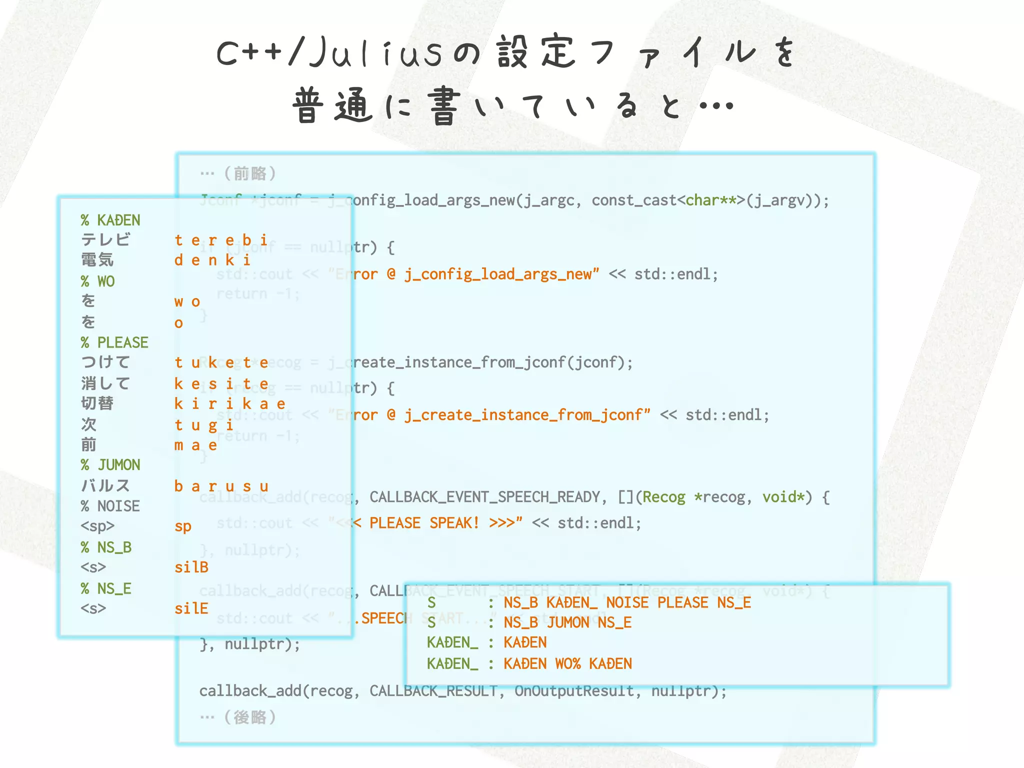 C++/Juliusの設定ファイルを 
                     普通に書いていると…
                …（前略）
                Jconf *jconf = j_config_load_args_new(j_argc, const_cast<char**>(j_argv));
% KADEN
テレビ        t eif (jconf == nullptr) {
               r e b i
電気         d e n k i
% WO            std::cout << "Error @ j_config_load_args_new" << std::endl;
を          w o return -1;
を          o }
% PLEASE
つけて        t   uRecog t*recog = j_create_instance_from_jconf(jconf);
                  k e   e
消して        k   eif (recog == nullptr) {
                  s i t e
切替         k   i r i k a e
                   std::cout << "Error @ j_create_instance_from_jconf" << std::endl;
次          t   u g i
                   return -1;
前          m   a e
                }
% JUMON
バルス        b a r u s u
              callback_add(recog, CALLBACK_EVENT_SPEECH_READY, [](Recog *recog, void*) {
% NOISE
<sp>       sp    std::cout << "<<< PLEASE SPEAK! >>>" << std::endl;
% NS_B        }, nullptr);
<s>        silB
% NS_E        callback_add(recog, CALLBACK_EVENT_SPEECH_START, [](Recog *recog, void*) {
<s>        silE                          S      : NS_B KADEN_ NOISE PLEASE NS_E
                std::cout << "...SPEECH START..." NS_B JUMON NS_E
                                         S      : << std::endl;
              }, nullptr);               KADEN_ : KADEN
                                         KADEN_ : KADEN WO% KADEN
                callback_add(recog, CALLBACK_RESULT, OnOutputResult, nullptr);
                …（後略）
 
