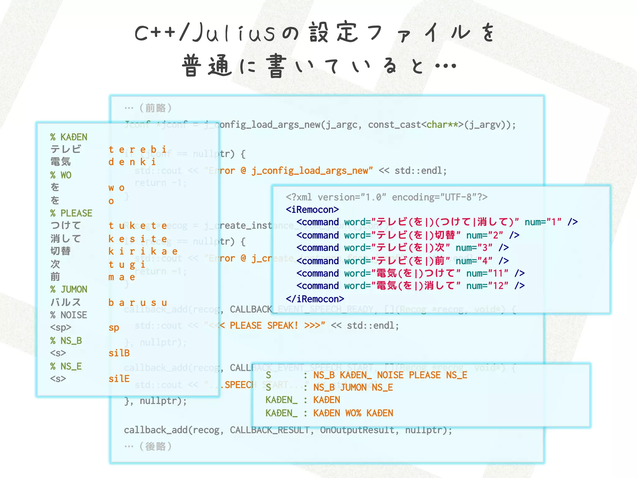 C++/Juliusの設定ファイルを 
                     普通に書いていると…
                …（前略）
                Jconf *jconf = j_config_load_args_new(j_argc, const_cast<char**>(j_argv));
% KADEN
テレビ        t eif (jconf == nullptr) {
                r e b i
電気         d e n k i
% WO             std::cout << "Error @ j_config_load_args_new" << std::endl;
を          w o return -1;
を          o }                                <?xml version="1.0" encoding="UTF-8"?>
% PLEASE                                      <iRemocon>
つけて             k e   e                         <command word="テレビ(を|)(つけて|消して)" num="1" />
           t uRecog t*recog = j_create_instance_from_jconf(jconf);
消して        k eif (recog == nullptr) {
                s i t e                         <command word="テレビ(を|)切替" num="2" />
切替         k i r i k a e                        <command word="テレビ(を|)次" num="3" />
                 std::cout << "Error @ j_create_instance_from_jconf" << std::endl;
                                                <command word="テレビ(を|)前" num="4" />
次          t u g i
                 return -1;                     <command word="電気(を|)つけて" num="11" />
前          m a e
              }                                 <command word="電気(を|)消して" num="12" />
% JUMON
バルス        b a r u s u                        </iRemocon>
              callback_add(recog, CALLBACK_EVENT_SPEECH_READY, [](Recog *recog, void*) {
% NOISE
<sp>       sp    std::cout << "<<< PLEASE SPEAK! >>>" << std::endl;
% NS_B        }, nullptr);
<s>        silB
% NS_E        callback_add(recog, CALLBACK_EVENT_SPEECH_START, [](Recog *recog, void*) {
<s>        silE                          S      : NS_B KADEN_ NOISE PLEASE NS_E
                std::cout << "...SPEECH START..." NS_B JUMON NS_E
                                         S      : << std::endl;
              }, nullptr);               KADEN_ : KADEN
                                         KADEN_ : KADEN WO% KADEN
                callback_add(recog, CALLBACK_RESULT, OnOutputResult, nullptr);
                …（後略）
 
