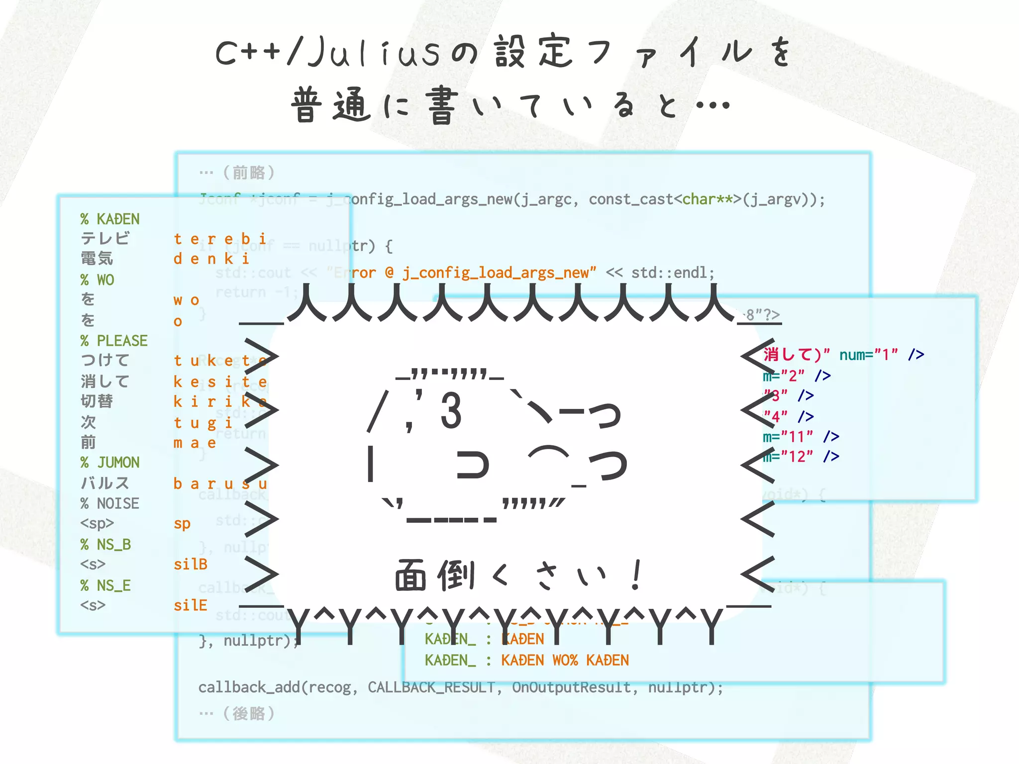 C++/Juliusの設定ファイルを 
                     普通に書いていると…
                …（前略）
                Jconf *jconf = j_config_load_args_new(j_argc, const_cast<char**>(j_argv));
% KADEN
テレビ        t eif (jconf == nullptr) {
                r e b i
電気         d e n k i
% WO             std::cout << "Error @ j_config_load_args_new" << std::endl;
を
を          o }      ＿人人人人人人人人人人＿
           w o return -1;
                                              <?xml version="1.0" encoding="UTF-8"?>
                                              <iRemocon>
% PLEASE
つけて
消して
                k e ＞　　　　　　　　　　　　　　　＜
                      e     _,,..,,,,_
           k eif (recog == nullptr) {
                s i t e
                                                <command word="テレビ(を|)(つけて|消して)" num="1" />
           t uRecog t*recog = j_create_instance_from_jconf(jconf);
                                                <command word="テレビ(を|)切替" num="2" />
                                                <command word="テレビ(を|)次" num="3" />
切替
次
前
           t u g i
           m a e
                    ＞　　　　　　　　　　　　　　　＜
           k i r i k a e
                        /  ,'  3　  `ヽｰっ
                 std::cout << "Error @ j_create_instance_from_jconf" << std::endl;
                 return -1;
                                                <command word="テレビ(を|)前" num="4" />
                                                <command word="電気(を|)つけて" num="11" />

                        l　　  ⊃　⌒_つ
                    ＞　　　　　　　　　　　　　　　＜
              }                                 <command word="電気(を|)消して" num="12" />
% JUMON
バルス        b a r u s u                        </iRemocon>
              callback_add(recog, CALLBACK_EVENT_SPEECH_READY, [](Recog *recog, void*) {
% NOISE
<sp>
% NS_B
           sp       ＞　　　　　　　　　　　　　　　＜
                          `'ｰ---­‐'''''"
                 std::cout << "<<< PLEASE SPEAK! >>>" << std::endl;
              }, nullptr);
<s>
% NS_E
<s>
           silB
                    ＞　　　　　　　　　　　　　　　＜
                           面倒くさい！
              callback_add(recog, CALLBACK_EVENT_SPEECH_START, [](Recog *recog, void*) {
           silE                          S      : NS_B KADEN_ NOISE PLEASE NS_E

                    ￣Y^Y^Y^Y^Y^Y^Y^Y^Y￣
                std::cout << "...SPEECH START..." NS_B JUMON NS_E
                                         S      : << std::endl;
              }, nullptr);               KADEN_ : KADEN
                                         KADEN_ : KADEN WO% KADEN
                callback_add(recog, CALLBACK_RESULT, OnOutputResult, nullptr);
                …（後略）
 