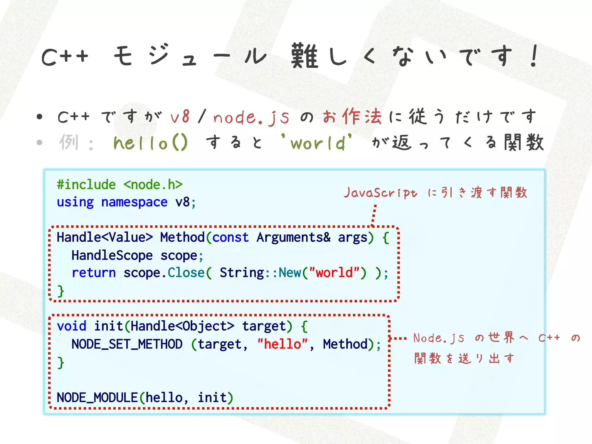 C++ モジュール 難しくないです！
•  C++ ですが v8 / node.js のお作法に従うだけです
•  例： hello() すると 'world' が返ってくる関数
 #include <node.h>
                                       JavaScript に引き渡す関数
 using namespace v8;

 Handle<Value> Method(const Arguments& args) {
   HandleScope scope;
   return scope.Close( String::New("world") );
 }

 void init(Handle<Object> target) {
   NODE_SET_METHOD (target, "hello", Method);    Node.js の世界へ C++ の
 }                                               関数を送り出す

 NODE_MODULE(hello, init)
 
