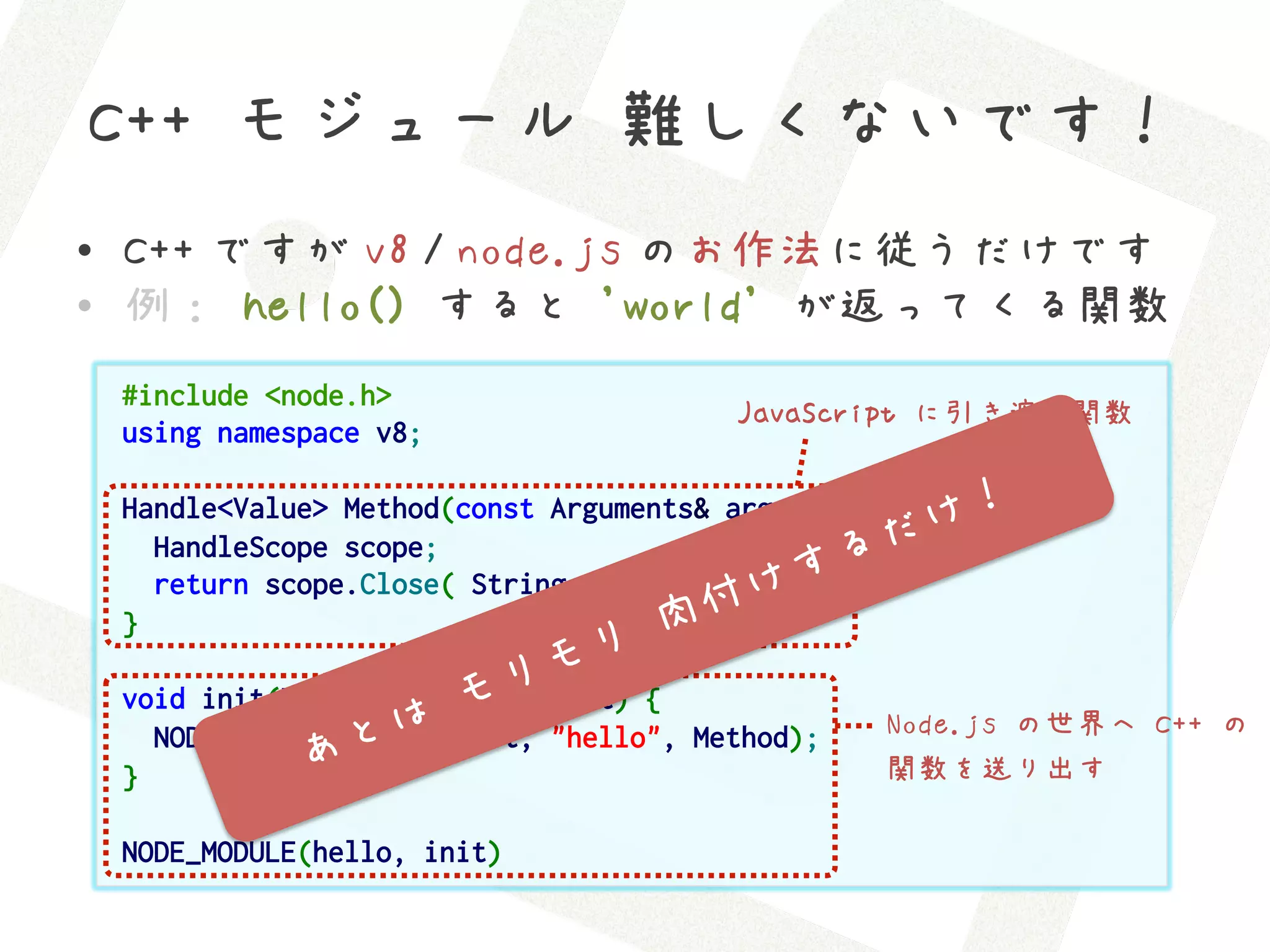 C++ モジュール 難しくないです！
•  C++ ですが v8 / node.js のお作法に従うだけです
•  例： hello() すると 'world' が返ってくる関数
 #include <node.h>
                                       JavaScript に引き渡す関数
 using namespace v8;

 Handle<Value> Method(const Arguments& args) {
   HandleScope scope;
   return scope.Close( String::New("world") );
 }

 void init(Handle<Object> target) {
   NODE_SET_METHOD (target, "hello", Method);    Node.js の世界へ C++ の
 }                                               関数を送り出す

 NODE_MODULE(hello, init)
 