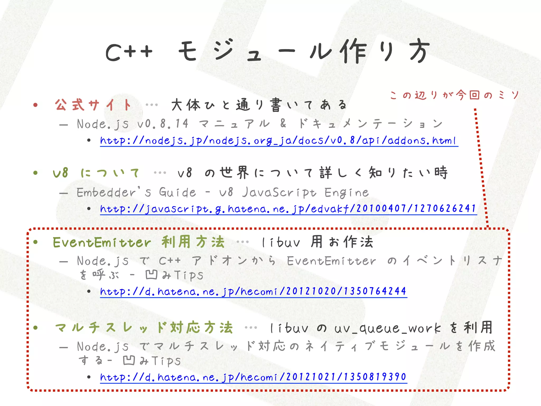 C++ モジュール作り方
                                                    この辺りが今回のミソ
•  公式サイト … 大体ひと通り書いてある
  –  Node.js v0.8.14 マニュアル & ドキュメンテーション
     •  http://nodejs.jp/nodejs.org_ja/docs/v0.8/api/addons.html

•  V8 について … v8 の世界について詳しく知りたい時
  –  Embedder's Guide - V8 JavaScript Engine
     •  http://javascript.g.hatena.ne.jp/edvakf/20100407/1270626241

•  EventEmitter 利用方法 … libuv 用お作法
  –  Node.js で C++ アドオンから EventEmitter のイベントリスナ
     を呼ぶ - 凹みTips
     •  http://d.hatena.ne.jp/hecomi/20121020/1350764244

•  マルチスレッド対応方法 … libuv の uv_queue_work を利用
  –  Node.js でマルチスレッド対応のネイティブモジュールを作成
     する- 凹みTips
     •  http://d.hatena.ne.jp/hecomi/20121021/1350819390
 