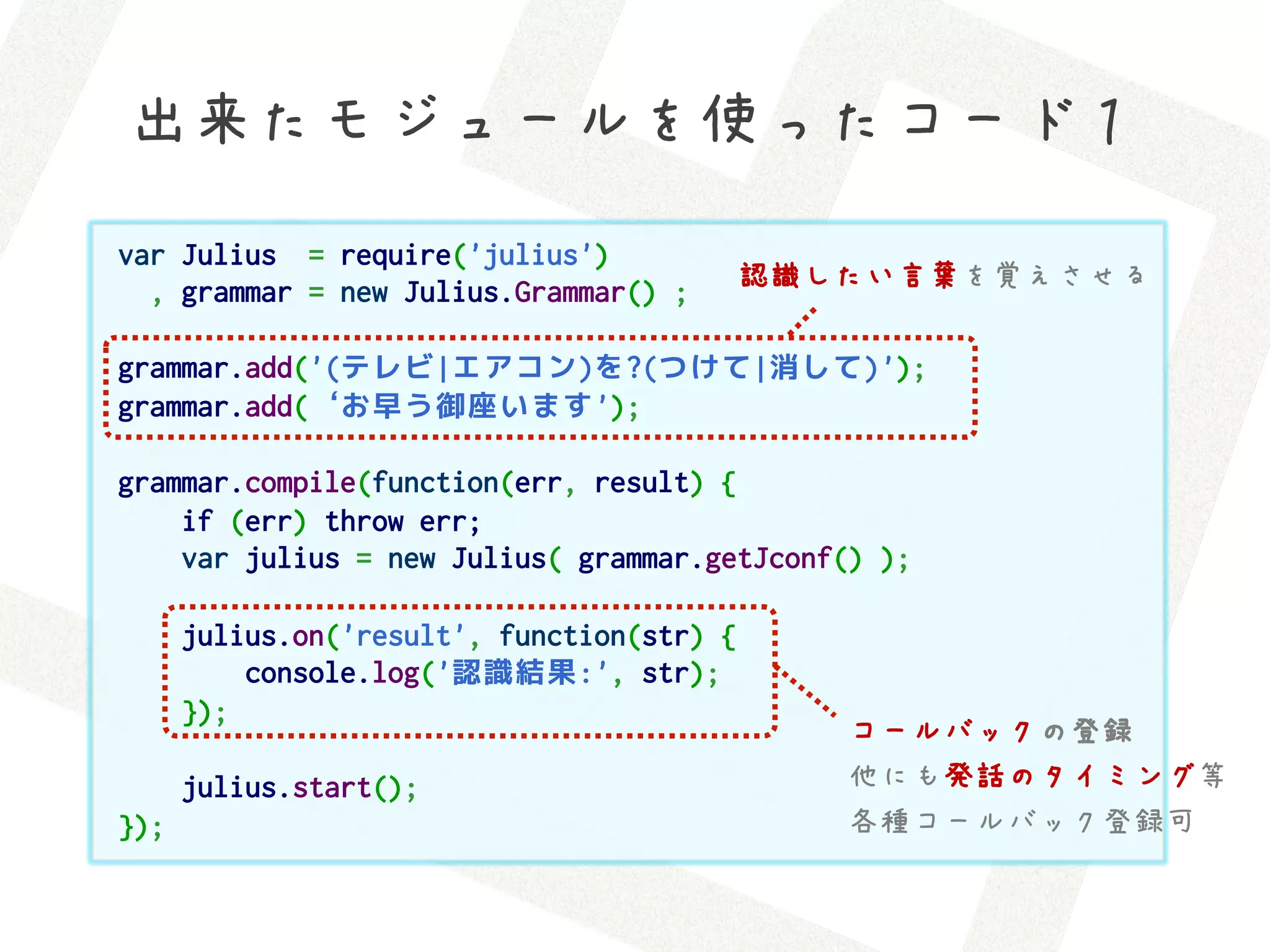 出来たモジュールを使ったコード１
var Julius  = require('julius')
  , grammar = new Julius.Grammar() ;   認識したい言葉を覚えさせる

grammar.add('(テレビ|エアコン)を?(つけて|消して)');
grammar.add(‘お早う御座います');

grammar.compile(function(err, result) {
    if (err) throw err;
    var julius = new Julius( grammar.getJconf() );

      julius.on('result', function(str) {
          console.log('認識結果:', str);
      });
                                             コールバックの登録
      julius.start();                        他にも発話のタイミング等
});                                          各種コールバック登録可
 